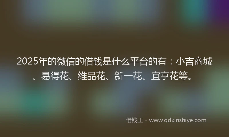 2025年的微信的借钱是什么平台的有：小吉商城、易得花、维品花、新一花、宜享花等。