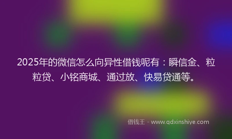 2025年的微信怎么向异性借钱呢有：瞬信金、粒粒贷、小铭商城、通过放、快易贷通等。