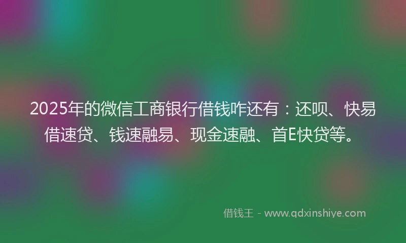 2025年的微信工商银行借钱咋还有：还呗、快易借速贷、钱速融易、现金速融、首E快贷等。