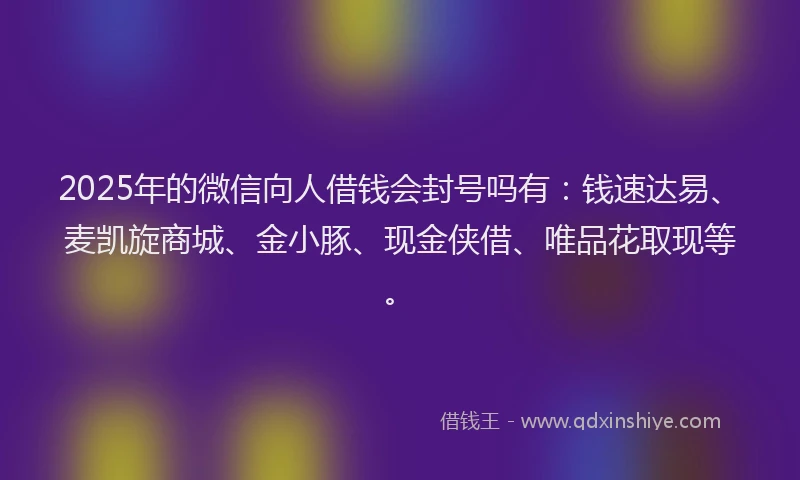 2025年的微信向人借钱会封号吗有：钱速达易、麦凯旋商城、金小豚、现金侠借、唯品花取现等。