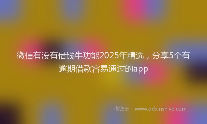 微信有没有借钱牛功能2025年精选，分享5个有逾期借款容易通过的app