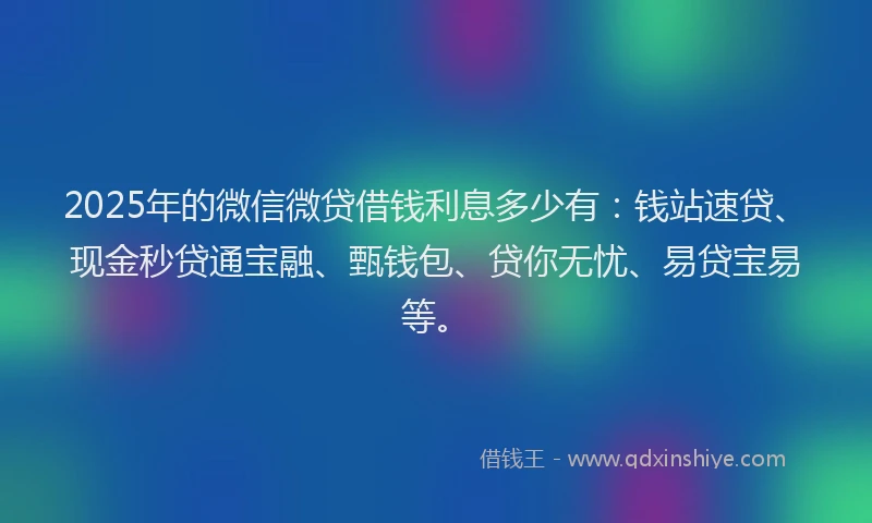 2025年的微信微贷借钱利息多少有：钱站速贷、现金秒贷通宝融、甄钱包、贷你无忧、易贷宝易等。