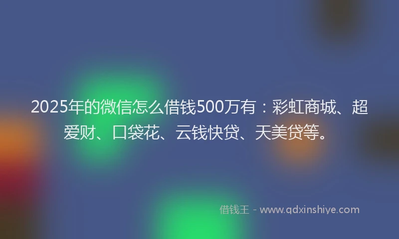 2025年的微信怎么借钱500万有：彩虹商城、超爱财、口袋花、云钱快贷、天美贷等。