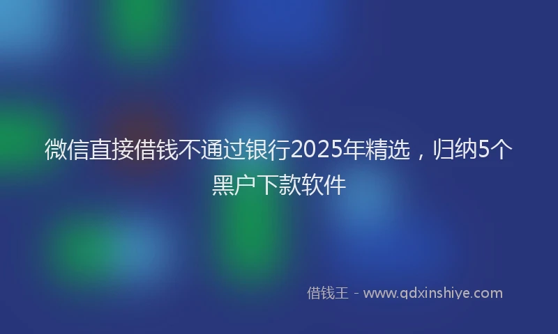 微信直接借钱不通过银行2025年精选，归纳5个黑户下款软件