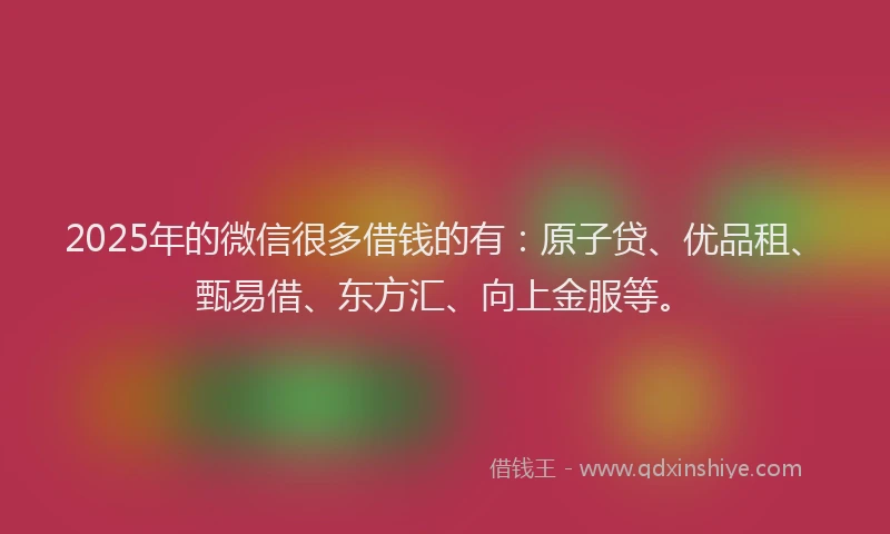 2025年的微信很多借钱的有：原子贷、优品租、甄易借、东方汇、向上金服等。