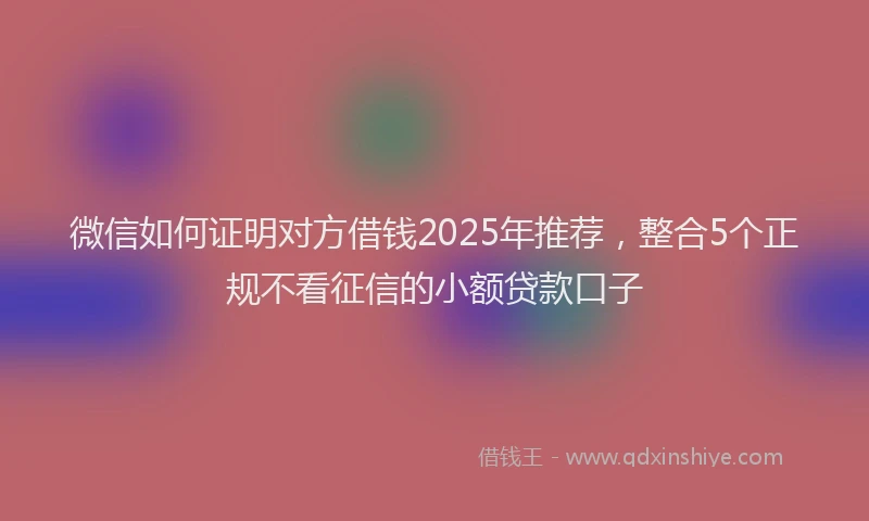 微信如何证明对方借钱2025年推荐，整合5个正规不看征信的小额贷款口子