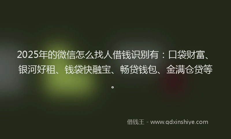 2025年的微信怎么找人借钱识别有：口袋财富、银河好租、钱袋快融宝、畅贷钱包、金满仓贷等。