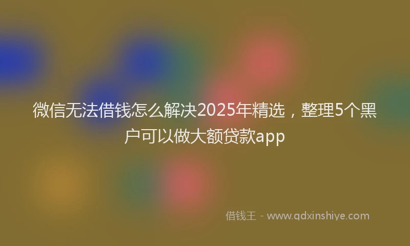 微信无法借钱怎么解决2025年精选，整理5个黑户可以做大额贷款app