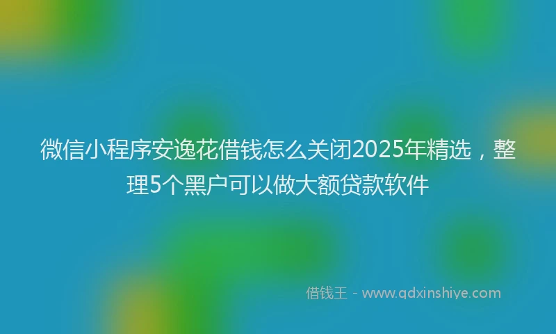 微信小程序安逸花借钱怎么关闭2025年精选，整理5个黑户可以做大额贷款软件