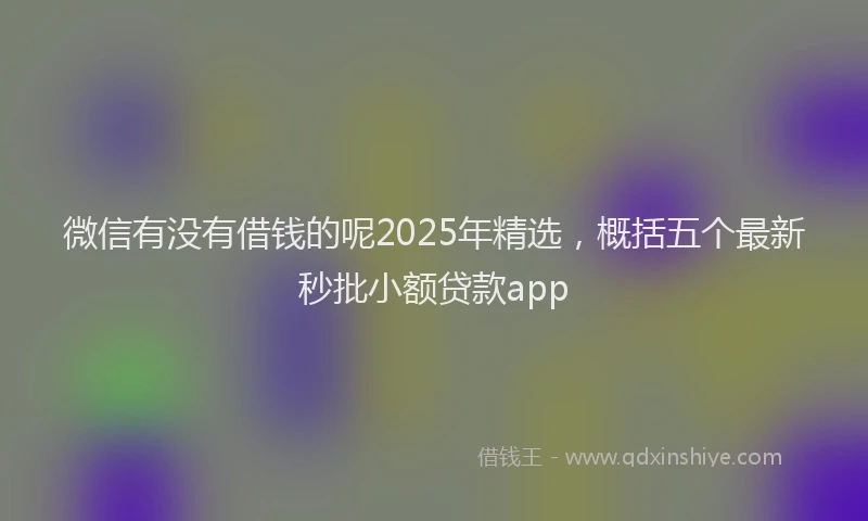 微信有没有借钱的呢2025年精选，概括五个最新秒批小额贷款app