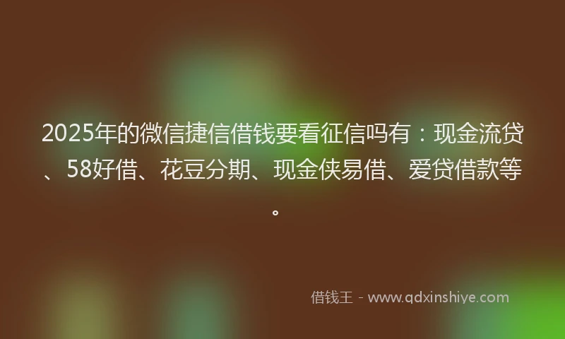 2025年的微信捷信借钱要看征信吗有：现金流贷、58好借、花豆分期、现金侠易借、爱贷借款等。