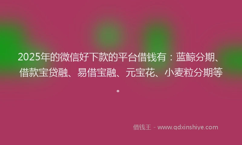 2025年的微信好下款的平台借钱有：蓝鲸分期、借款宝贷融、易借宝融、元宝花、小麦粒分期等。