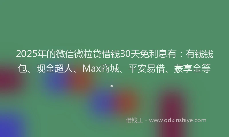 2025年的微信微粒贷借钱30天免利息有：有钱钱包、现金超人、Max商城、平安易借、蒙享金等。