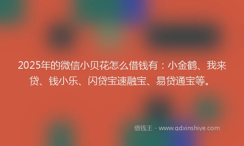 2025年的微信小贝花怎么借钱有：小金鹤、我来贷、钱小乐、闪贷宝速融宝、易贷通宝等。