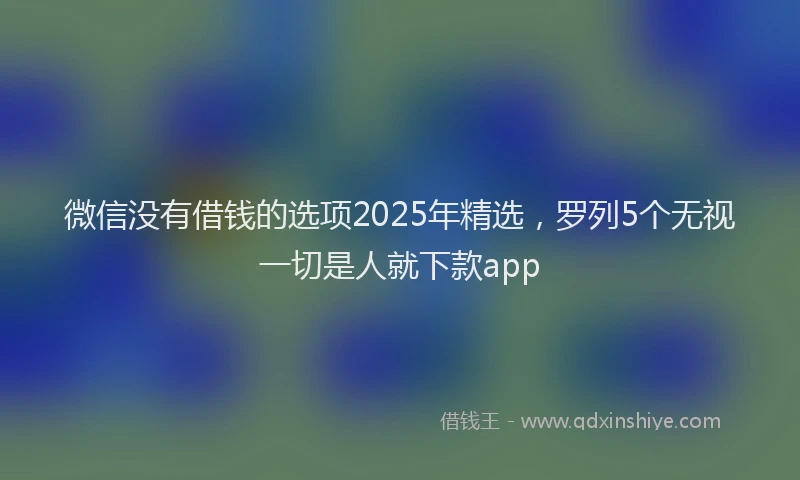 微信没有借钱的选项2025年精选，罗列5个无视一切是人就下款app