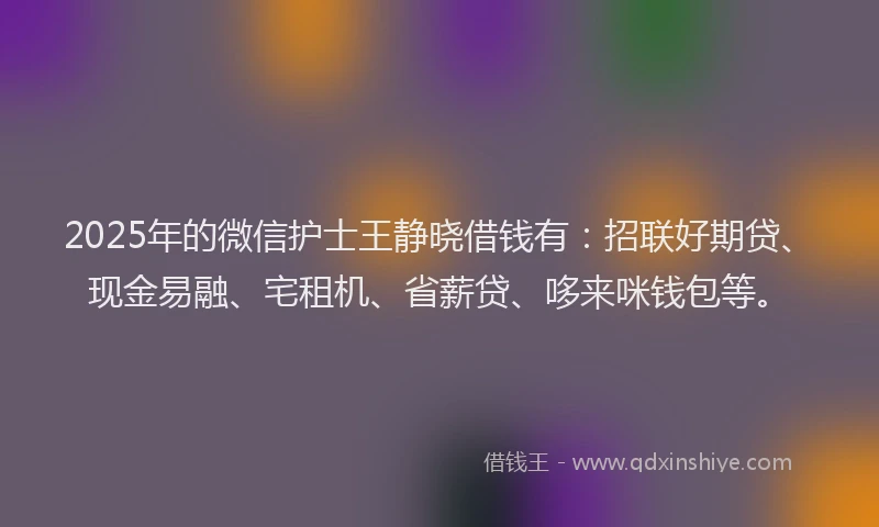 2025年的微信护士王静晓借钱有：招联好期贷、现金易融、宅租机、省薪贷、哆来咪钱包等。