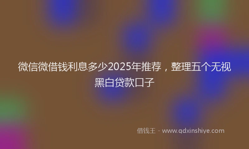微信微借钱利息多少2025年推荐，整理五个无视黑白贷款口子