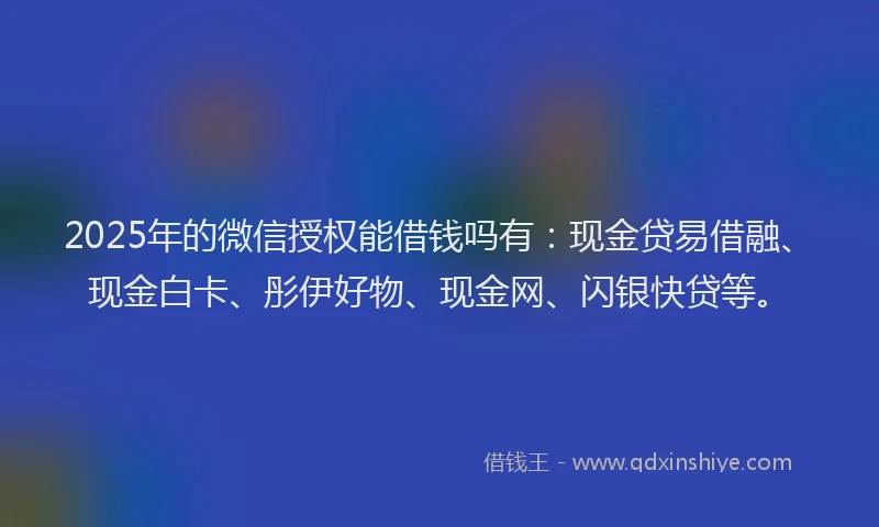 2025年的微信授权能借钱吗有：现金贷易借融、现金白卡、彤伊好物、现金网、闪银快贷等。