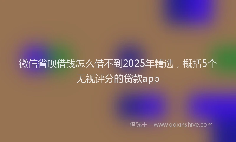 微信省呗借钱怎么借不到2025年精选，概括5个无视评分的贷款app
