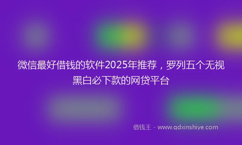 微信最好借钱的软件2025年推荐，罗列五个无视黑白必下款的网贷平台
