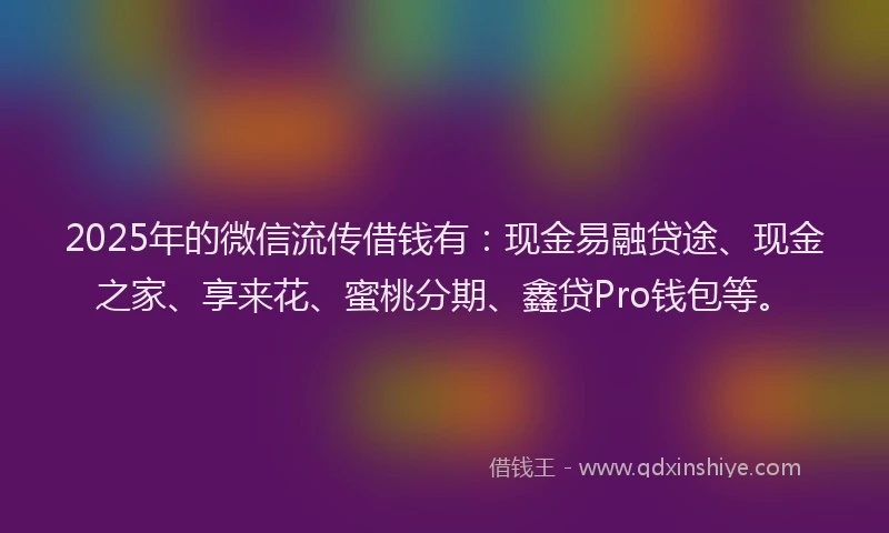 2025年的微信流传借钱有：现金易融贷途、现金之家、享来花、蜜桃分期、鑫贷Pro钱包等。