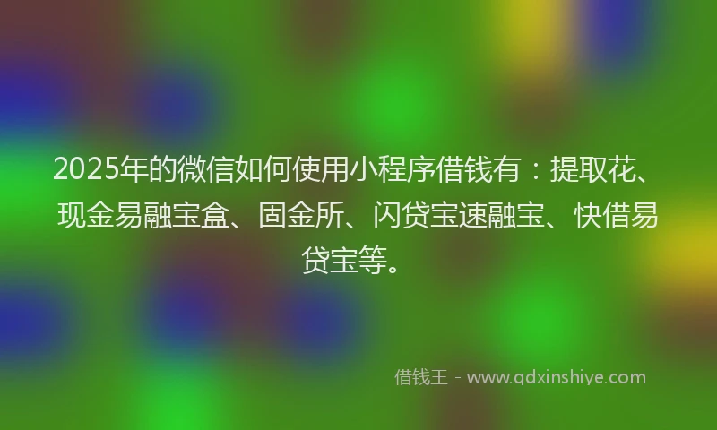 2025年的微信如何使用小程序借钱有：提取花、现金易融宝盒、固金所、闪贷宝速融宝、快借易贷宝等。