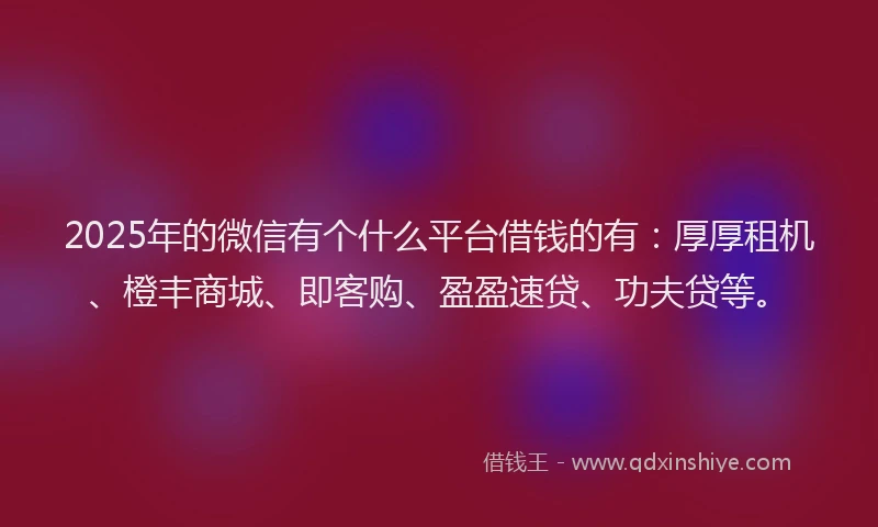 2025年的微信有个什么平台借钱的有：厚厚租机、橙丰商城、即客购、盈盈速贷、功夫贷等。