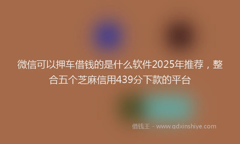 微信可以押车借钱的是什么软件2025年推荐，整合五个芝麻信用439分下款的平台