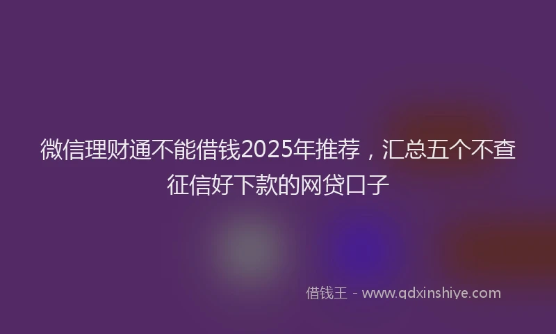 微信理财通不能借钱2025年推荐，汇总五个不查征信好下款的网贷口子