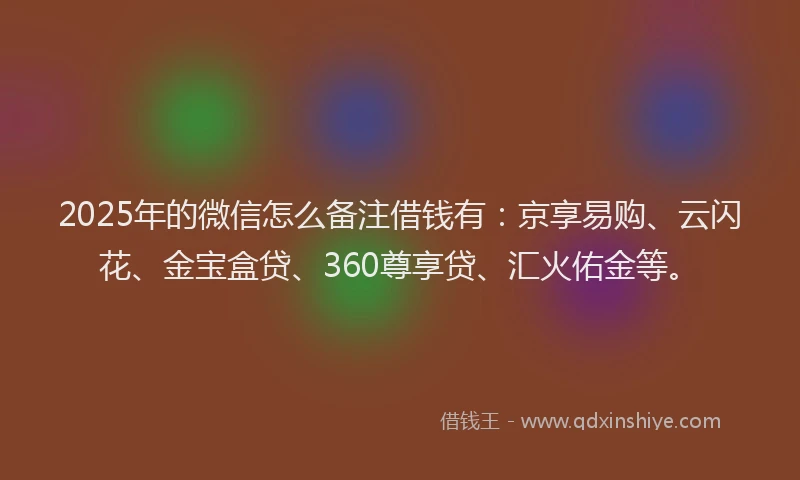2025年的微信怎么备注借钱有：京享易购、云闪花、金宝盒贷、360尊享贷、汇火佑金等。