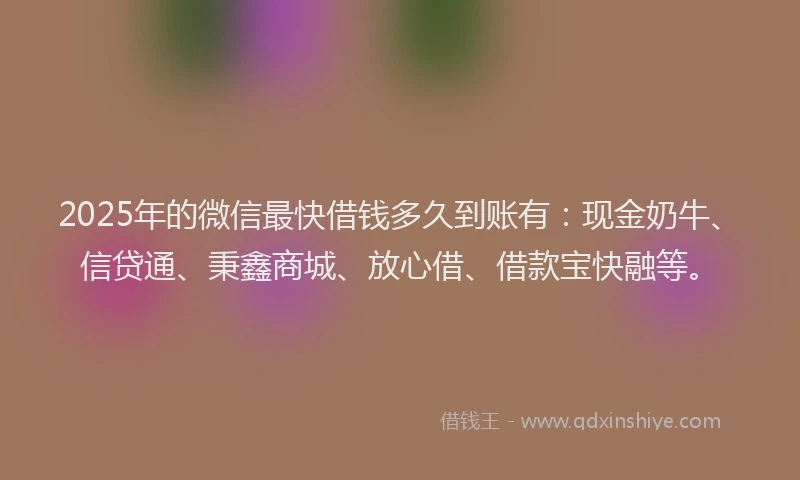 2025年的微信最快借钱多久到账有：现金奶牛、信贷通、秉鑫商城、放心借、借款宝快融等。