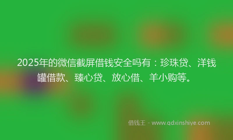 2025年的微信截屏借钱安全吗有：珍珠贷、洋钱罐借款、臻心贷、放心借、羊小购等。