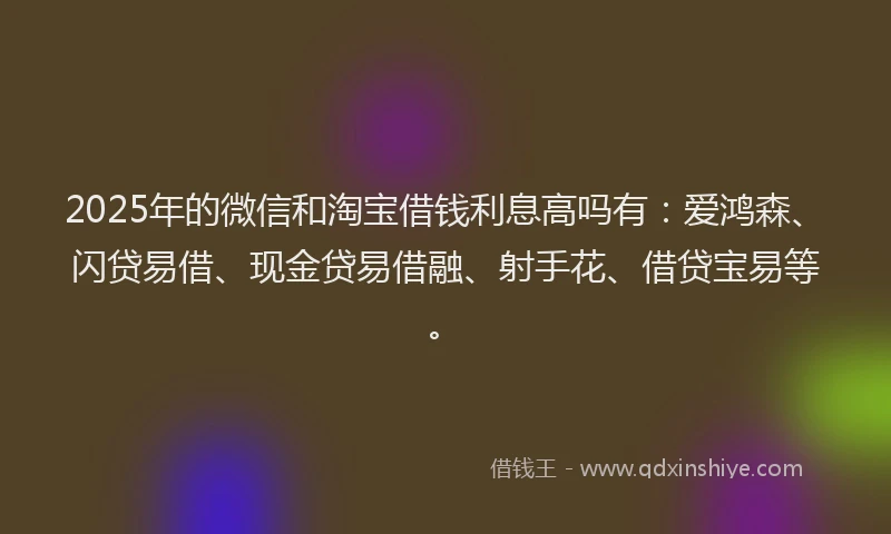 2025年的微信和淘宝借钱利息高吗有：爱鸿森、闪贷易借、现金贷易借融、射手花、借贷宝易等。