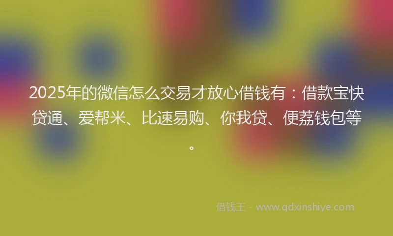 2025年的微信怎么交易才放心借钱有：借款宝快贷通、爱帮米、比速易购、你我贷、便荔钱包等。