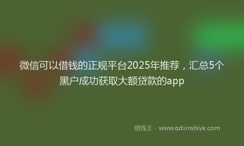 微信可以借钱的正规平台2025年推荐，汇总5个黑户成功获取大额贷款的app