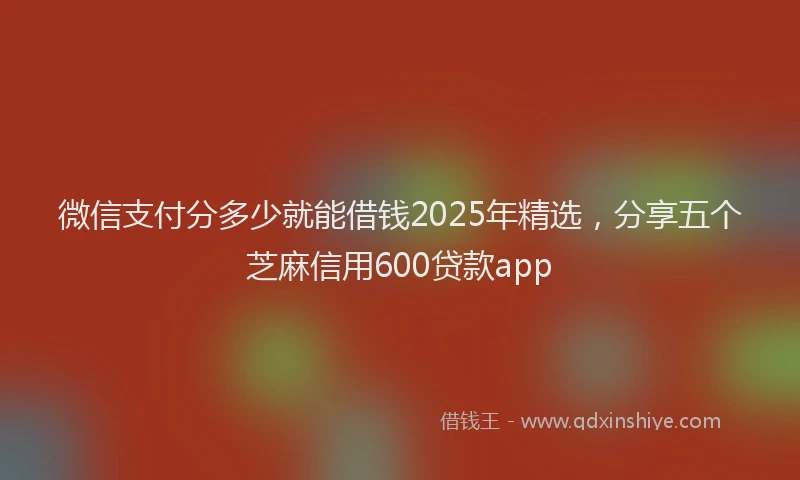 微信支付分多少就能借钱2025年精选，分享五个芝麻信用600贷款app