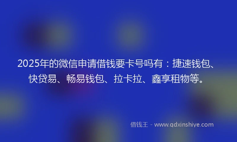 2025年的微信申请借钱要卡号吗有：捷速钱包、快贷易、畅易钱包、拉卡拉、鑫享租物等。