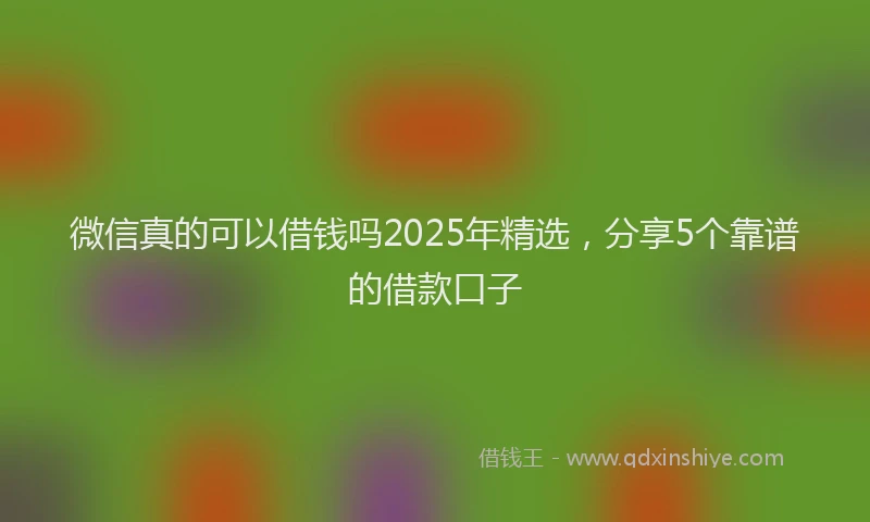 微信真的可以借钱吗2025年精选，分享5个靠谱的借款口子