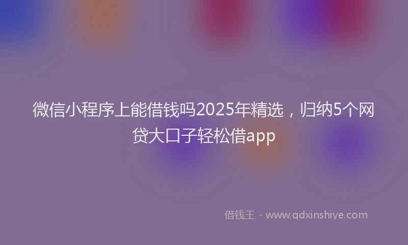 微信小程序上能借钱吗2025年精选，归纳5个网贷大口子轻松借app