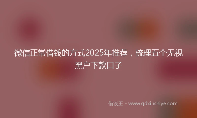 微信正常借钱的方式2025年推荐，梳理五个无视黑户下款口子