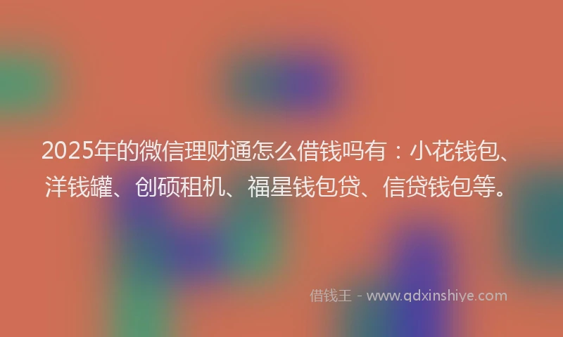 2025年的微信理财通怎么借钱吗有：小花钱包、洋钱罐、创硕租机、福星钱包贷、信贷钱包等。