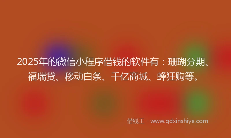 2025年的微信小程序借钱的软件有：珊瑚分期、福瑞贷、移动白条、千亿商城、蜂狂购等。