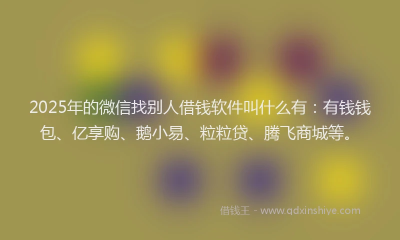 2025年的微信找别人借钱软件叫什么有：有钱钱包、亿享购、鹅小易、粒粒贷、腾飞商城等。