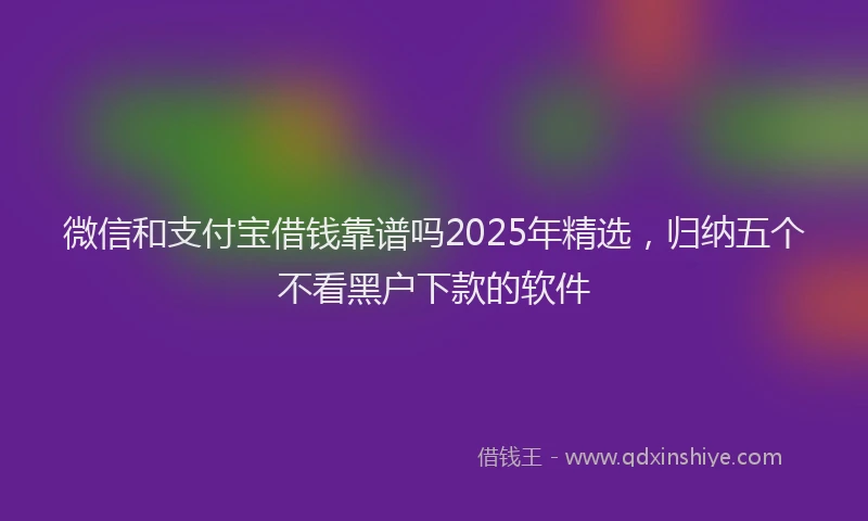 微信和支付宝借钱靠谱吗2025年精选，归纳五个不看黑户下款的软件