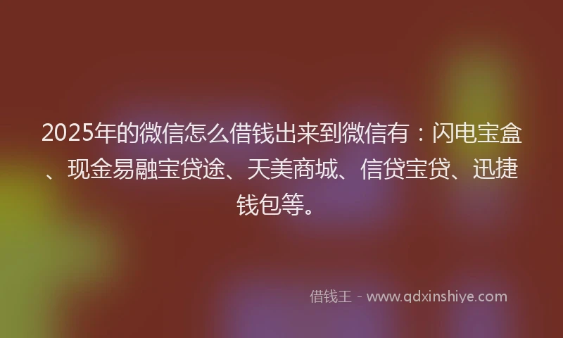 2025年的微信怎么借钱出来到微信有：闪电宝盒、现金易融宝贷途、天美商城、信贷宝贷、迅捷钱包等。