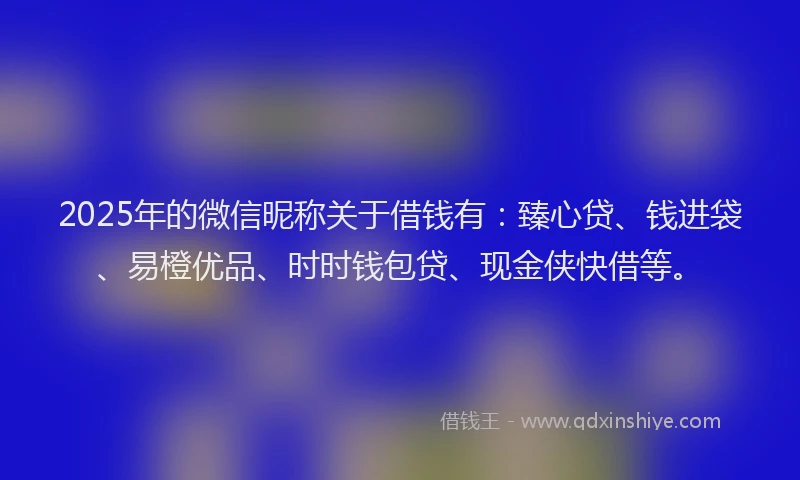 2025年的微信昵称关于借钱有：臻心贷、钱进袋、易橙优品、时时钱包贷、现金侠快借等。