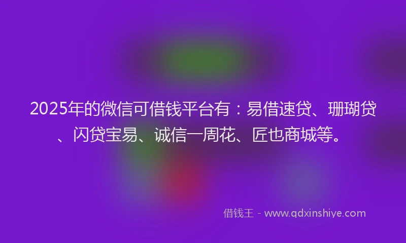 2025年的微信可借钱平台有：易借速贷、珊瑚贷、闪贷宝易、诚信一周花、匠也商城等。