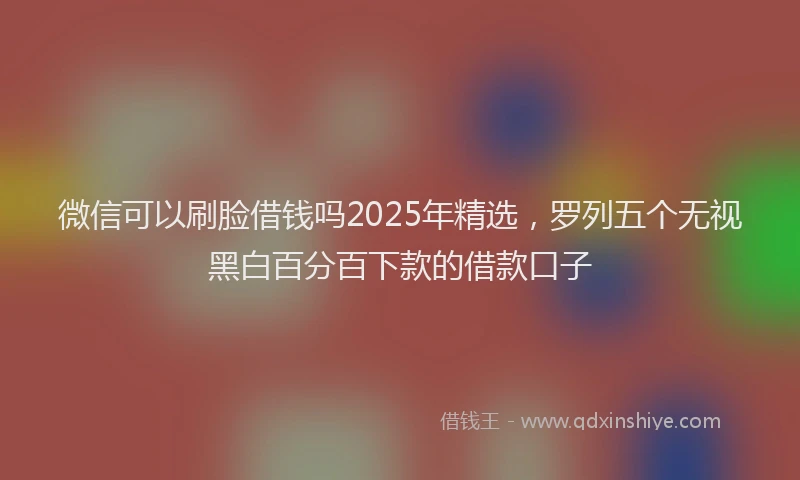 微信可以刷脸借钱吗2025年精选，罗列五个无视黑白百分百下款的借款口子