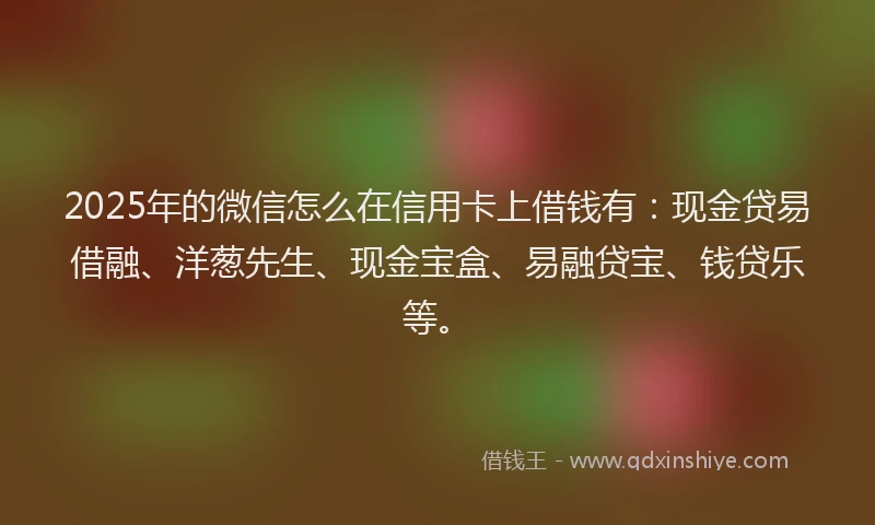 2025年的微信怎么在信用卡上借钱有：现金贷易借融、洋葱先生、现金宝盒、易融贷宝、钱贷乐等。