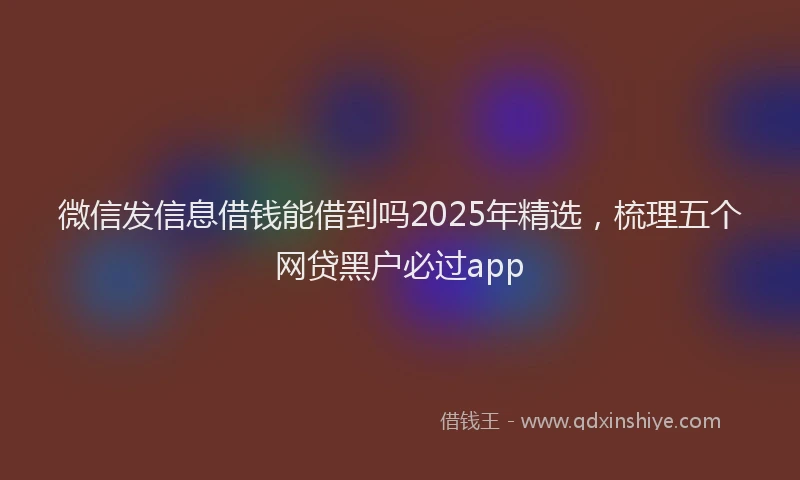 微信发信息借钱能借到吗2025年精选，梳理五个网贷黑户必过app